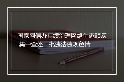 国家网信办持续治理网络生态顽疾 集中查处一批违法违规色情、赌博和占卜网站