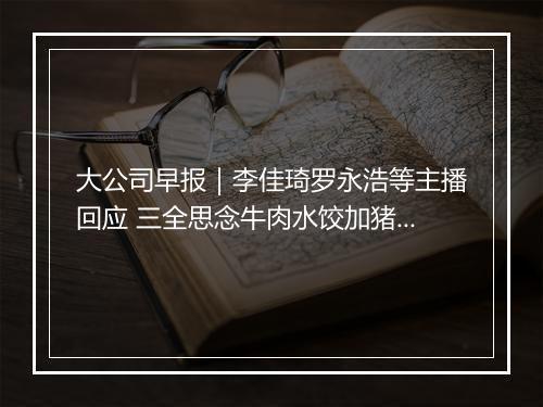 大公司早报｜李佳琦罗永浩等主播回应 三全思念牛肉水饺加猪肉