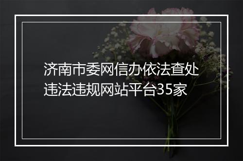 济南市委网信办依法查处违法违规网站平台35家