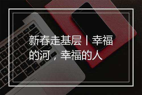 新春走基层丨幸福的河，幸福的人