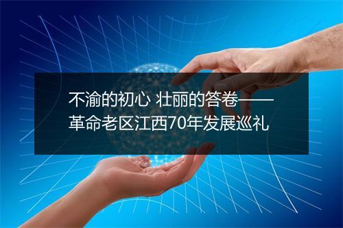 不渝的初心 壮丽的答卷——革命老区江西70年发展巡礼