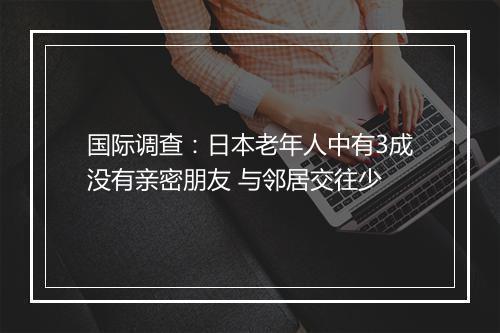 国际调查：日本老年人中有3成没有亲密朋友 与邻居交往少