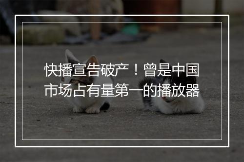 快播宣告破产！曾是中国市场占有量第一的播放器