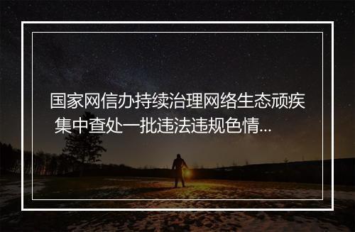 国家网信办持续治理网络生态顽疾 集中查处一批违法违规色情、赌博和占卜网站