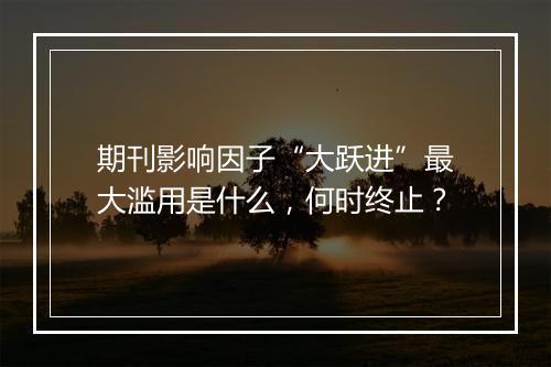 期刊影响因子“大跃进”最大滥用是什么，何时终止？
