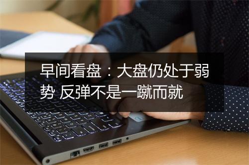 早间看盘：大盘仍处于弱势 反弹不是一蹴而就
