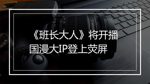 《班长大人》将开播 国漫大IP登上荧屏