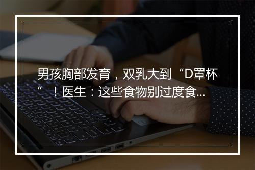 男孩胸部发育，双乳大到“D罩杯”！医生：这些食物别过度食用