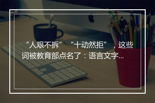 “人艰不拆”“十动然拒”，这些词被教育部点名了：语言文字被误读误写误用