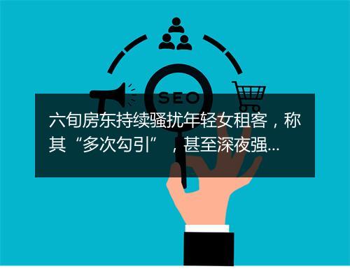 六旬房东持续骚扰年轻女租客，称其“多次勾引”，甚至深夜强行上门