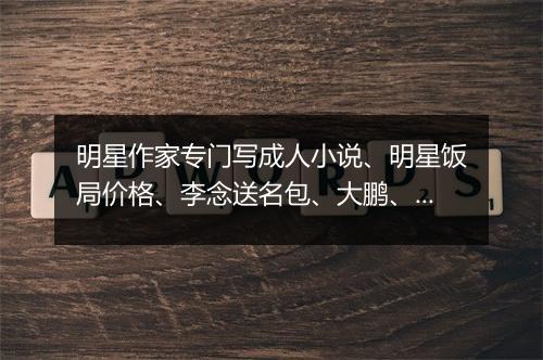明星作家专门写成人小说、明星饭局价格、李念送名包、大鹏、刘涛、郑爽