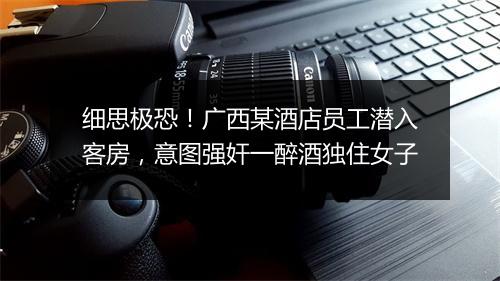 细思极恐！广西某酒店员工潜入客房，意图强奸一醉酒独住女子