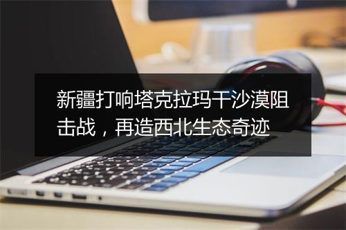 新疆打响塔克拉玛干沙漠阻击战，再造西北生态奇迹