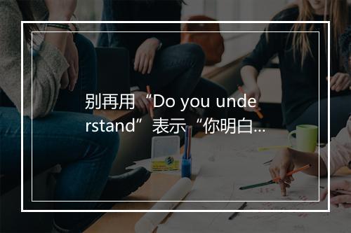 别再用“Do you understand”表示“你明白了吗”，这样不礼貌