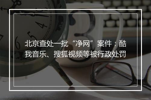 北京查处一批“净网”案件：酷我音乐、搜狐视频等被行政处罚