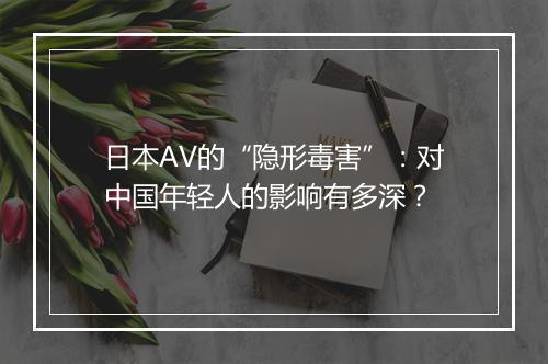 日本AV的“隐形毒害”：对中国年轻人的影响有多深？
