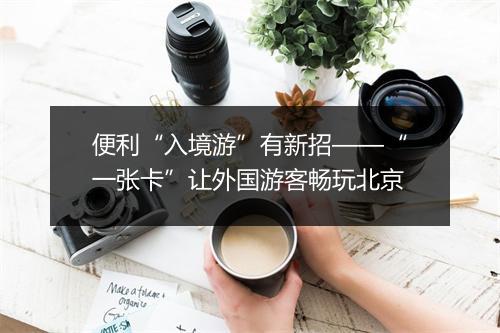 便利“入境游”有新招——“一张卡”让外国游客畅玩北京