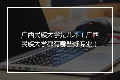 广西民族大学是几本（广西民族大学都有哪些好专业）