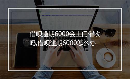 借呗逾期6000会上门催收吗,借呗逾期6000怎么办