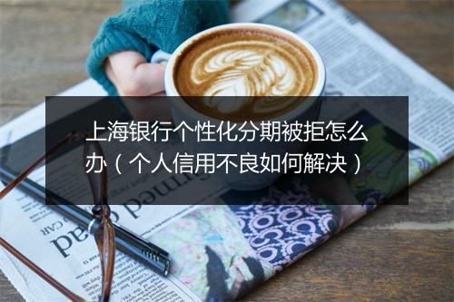 上海银行个性化分期被拒怎么办（个人信用不良如何解决）
