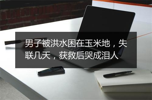 男子被洪水困在玉米地，失联几天，获救后哭成泪人