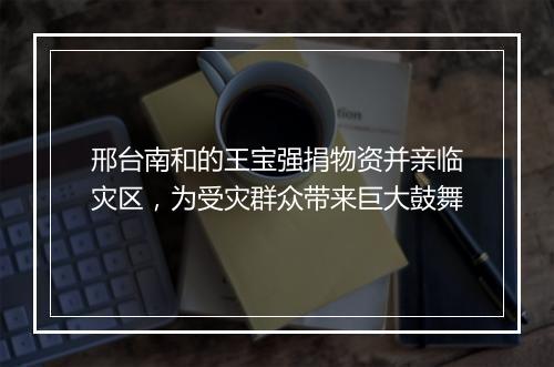 邢台南和的王宝强捐物资并亲临灾区，为受灾群众带来巨大鼓舞