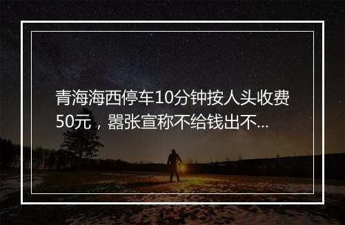 青海海西停车10分钟按人头收费50元，嚣张宣称不给钱出不了谷！