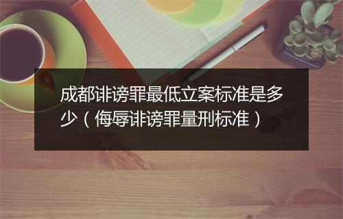 成都诽谤罪最低立案标准是多少（侮辱诽谤罪量刑标准）