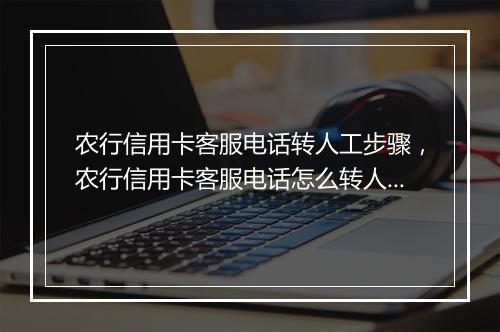 农行信用卡客服电话转人工步骤，农行信用卡客服电话怎么转人工