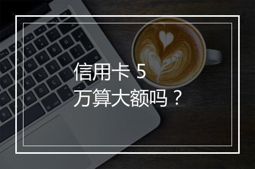 信用卡 5 万算大额吗？