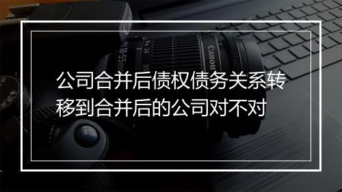公司合并后债权债务关系转移到合并后的公司对不对