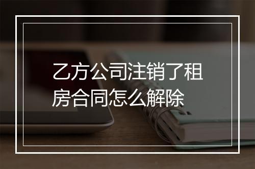 乙方公司注销了租房合同怎么解除