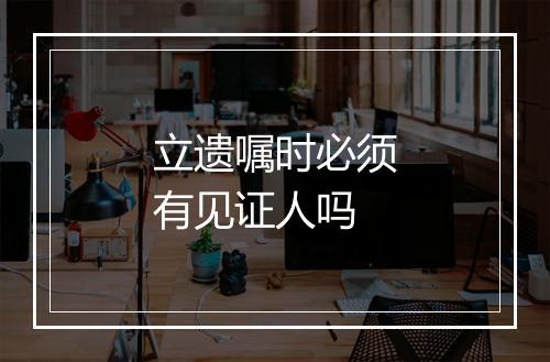 立遗嘱时必须有见证人吗