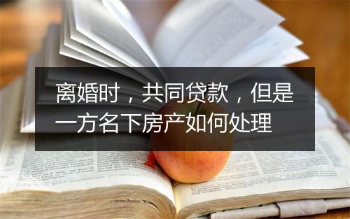 离婚时，共同贷款，但是一方名下房产如何处理