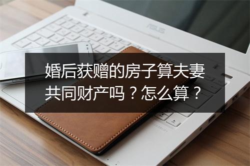 婚后获赠的房子算夫妻共同财产吗？怎么算？