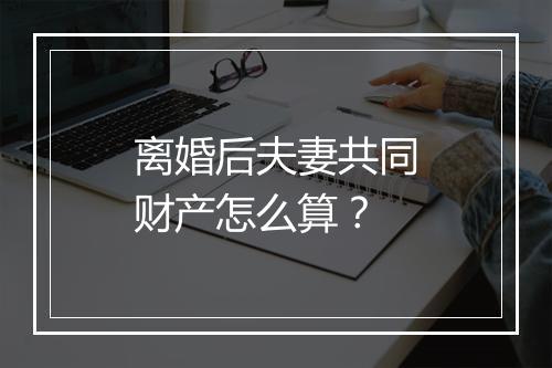 离婚后夫妻共同财产怎么算？