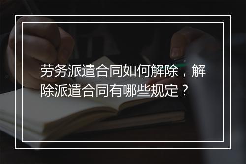 劳务派遣合同如何解除，解除派遣合同有哪些规定？