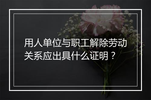 用人单位与职工解除劳动关系应出具什么证明？