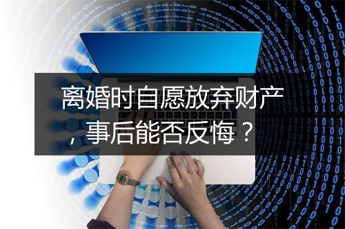 离婚时自愿放弃财产，事后能否反悔？