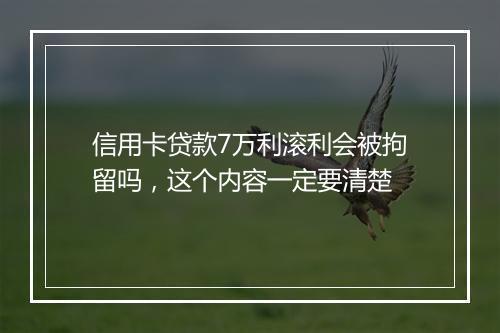 信用卡贷款7万利滚利会被拘留吗，这个内容一定要清楚
