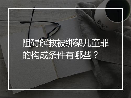 阻碍解救被绑架儿童罪的构成条件有哪些？