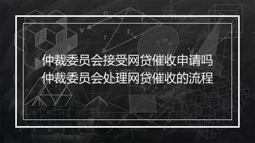 仲裁委员会接受网贷催收申请吗仲裁委员会处理网贷催收的流程