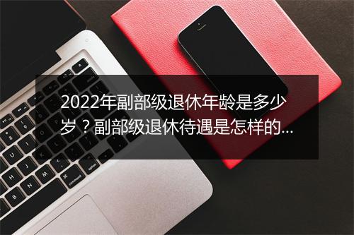 2022年副部级退休年龄是多少岁？副部级退休待遇是怎样的？