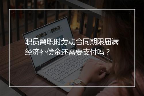 职员离职时劳动合同期限届满经济补偿金还需要支付吗？
