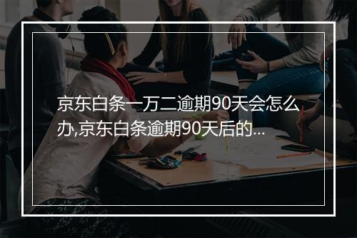 京东白条一万二逾期90天会怎么办,京东白条逾期90天后的处理措施