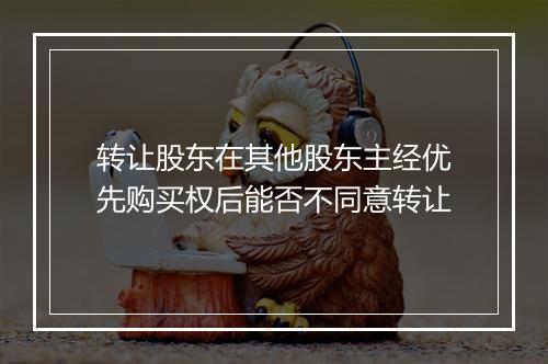 转让股东在其他股东主经优先购买权后能否不同意转让