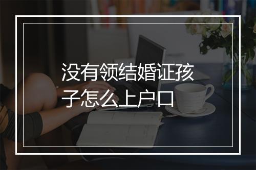 没有领结婚证孩子怎么上户口