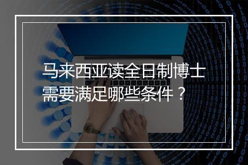 马来西亚读全日制博士需要满足哪些条件？