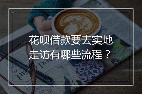 花呗借款要去实地走访有哪些流程？