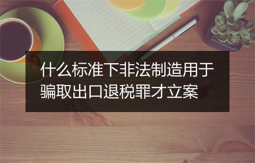 什么标准下非法制造用于骗取出口退税罪才立案